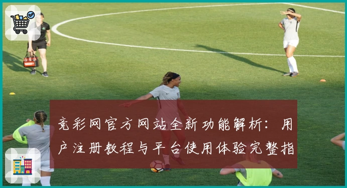 竞彩网官方网站全新功能解析：用户注册教程与平台使用体验完整指南