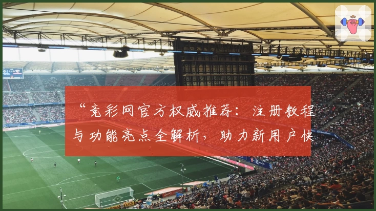 “竞彩网官方权威推荐：注册教程与功能亮点全解析，助力新用户快速上手”