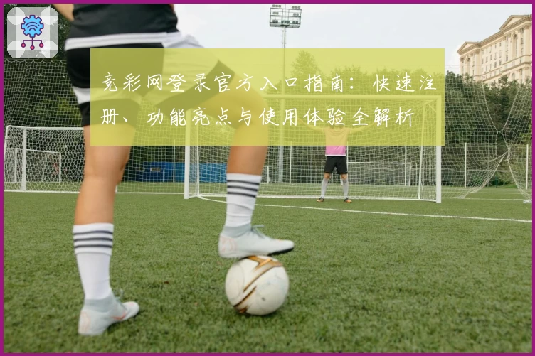 竞彩网登录官方入口指南：快速注册、功能亮点与使用体验全解析