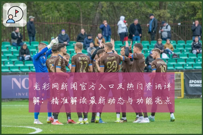 竞彩网新闻官方入口及热门资讯详解：精准解读最新动态与功能亮点