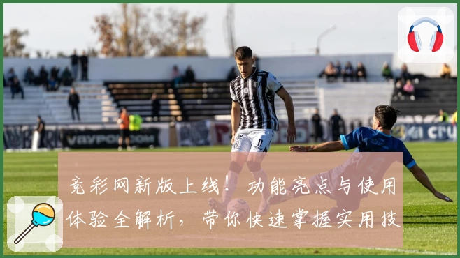 竞彩网新版上线！功能亮点与使用体验全解析，带你快速掌握实用技巧