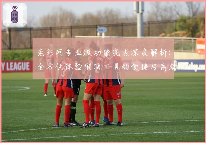 竞彩网专业版功能亮点深度解析：全方位体验辅助工具的便捷与高效