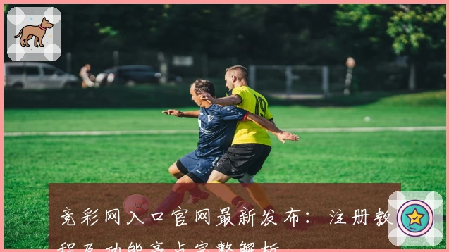 竞彩网入口官网最新发布：注册教程及功能亮点完整解析