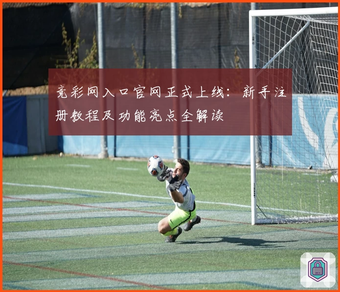 竞彩网入口官网正式上线：新手注册教程及功能亮点全解读
