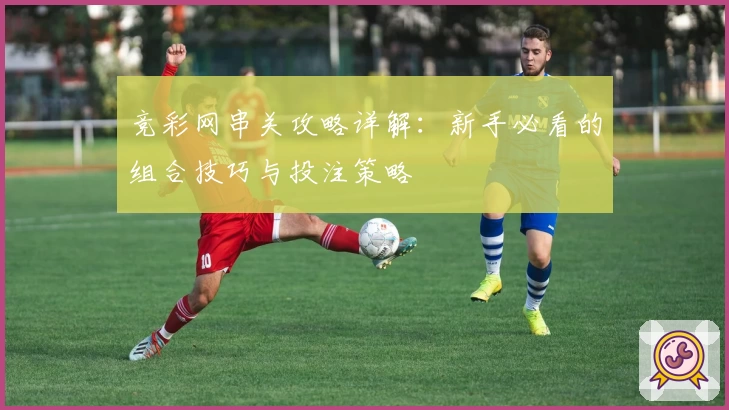 竞彩网串关攻略详解：新手必看的组合技巧与投注策略