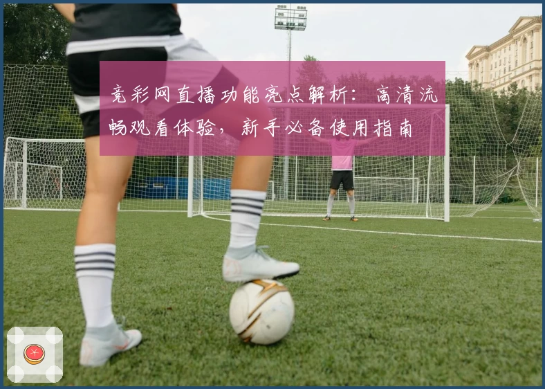 竞彩网直播功能亮点解析：高清流畅观看体验，新手必备使用指南